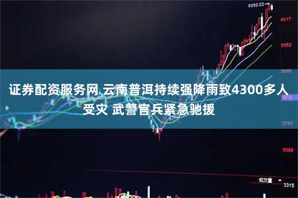 证券配资服务网 云南普洱持续强降雨致4300多人受灾 武警官兵紧急驰援