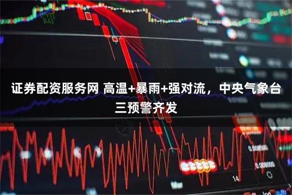 证券配资服务网 高温+暴雨+强对流，中央气象台三预警齐发