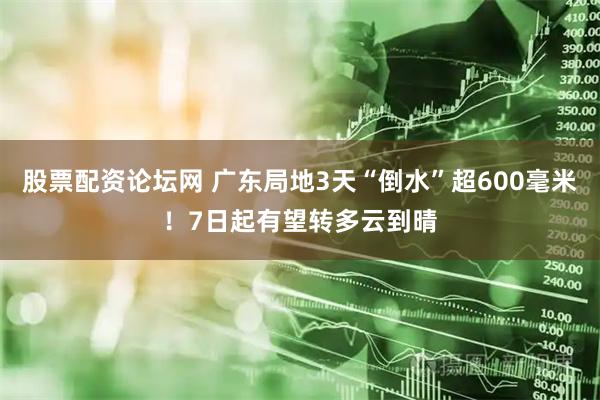 股票配资论坛网 广东局地3天“倒水”超600毫米！7日起有望转多云到晴