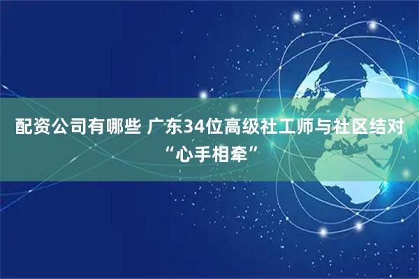 配资公司有哪些 广东34位高级社工师与社区结对“心手相牵”