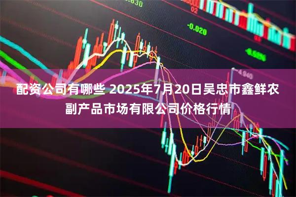 配资公司有哪些 2025年7月20日吴忠市鑫鲜农副产品市场有限公司价格行情