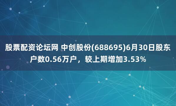 股票配资论坛网 中创股份(688695)6月30日股东户数0.56万户，较上期增加3.53%