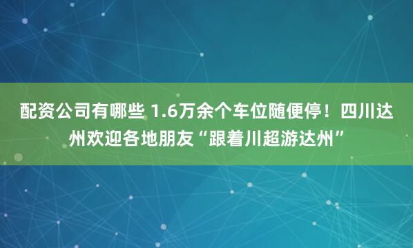 配资公司有哪些 1.6万余个车位随便停！四川达州欢迎各地朋友“跟着川超游达州”