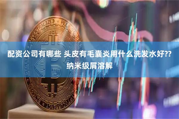 配资公司有哪些 头皮有毛囊炎用什么洗发水好??纳米级屑溶解
