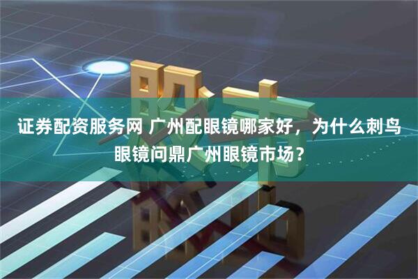 证券配资服务网 广州配眼镜哪家好，为什么刺鸟眼镜问鼎广州眼镜市场？