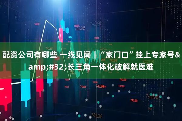 配资公司有哪些 一线见闻｜“家门口”挂上专家号&#32;长三角一体化破解就医难