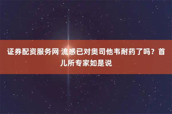 证券配资服务网 流感已对奥司他韦耐药了吗？首儿所专家如是说