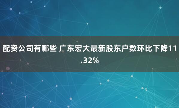 配资公司有哪些 广东宏大最新股东户数环比下降11.32%