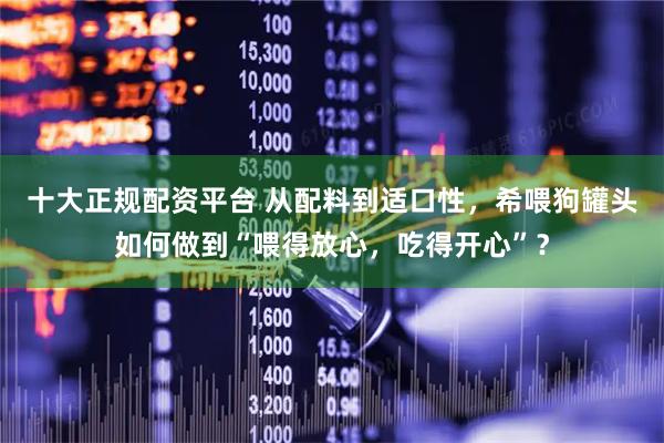 十大正规配资平台 从配料到适口性，希喂狗罐头如何做到“喂得放心，吃得开心”？