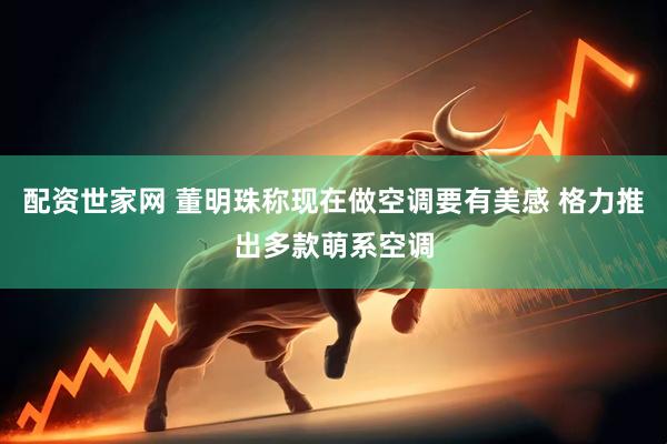 配资世家网 董明珠称现在做空调要有美感 格力推出多款萌系空调