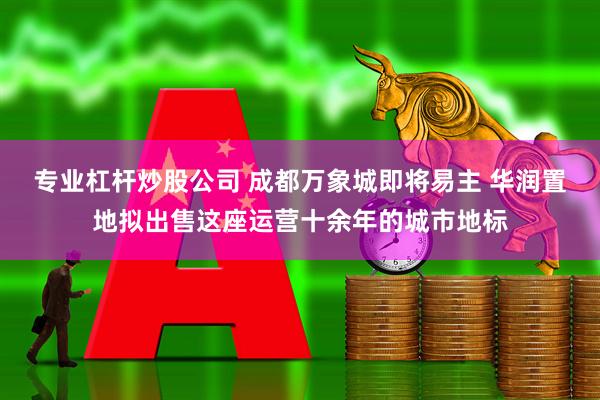 专业杠杆炒股公司 成都万象城即将易主 华润置地拟出售这座运营十余年的城市地标